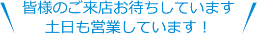 皆様のご来店お待ちしています。土日も営業しています！