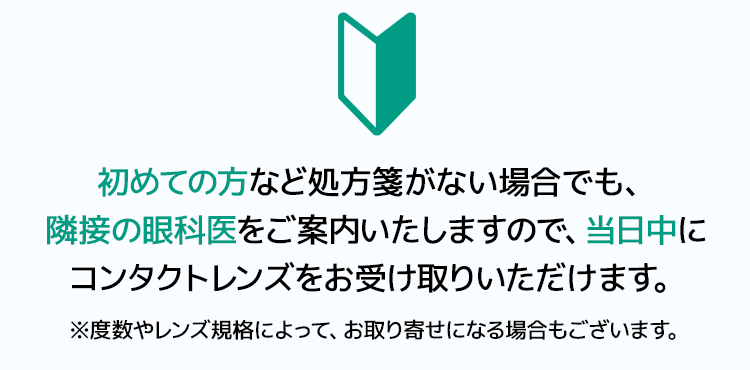 初めての方など処方箋がない場合でも、隣接の眼科医をご案内いたしますので、当日中にコンタクトレンズをお受け取りいただけます。※度数やレンズ規格によって、お取り寄せになる場合もございます。