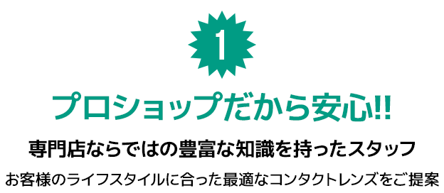 1.プロショップだから安心!! 専門店ならではの豊富な知識を持ったスタッフ。お客様のライフスタイルに合った最適なコンタクトレンズをご提案。