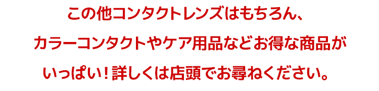 この他コンタクトレンズはもちろん、カラーコンタクトやケア用品などお得な商品がいっぱい！詳しくは店頭でお尋ねください。